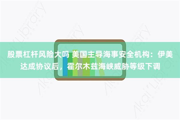 股票杠杆风险大吗 美国主导海事安全机构：伊美达成协议后，霍尔木兹海峡威胁等级下调