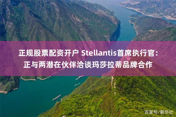 正规股票配资开户 Stellantis首席执行官：正与两潜在伙伴洽谈玛莎拉蒂品牌合作