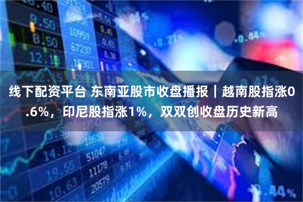 线下配资平台 东南亚股市收盘播报｜越南股指涨0.6%，印尼股指涨1%，双双创收盘历史新高