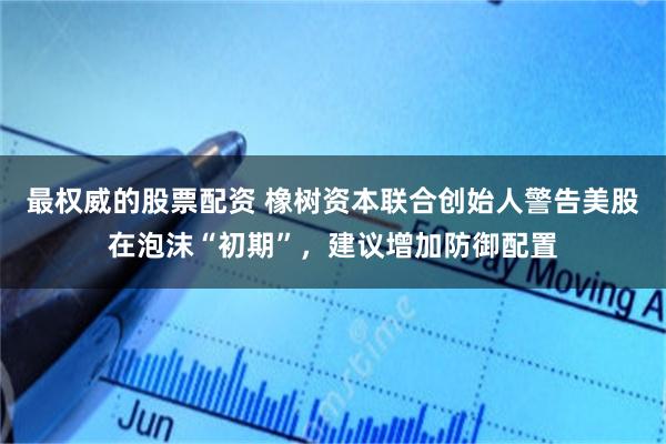 最权威的股票配资 橡树资本联合创始人警告美股在泡沫“初期”，建议增加防御配置