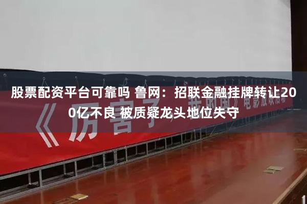 股票配资平台可靠吗 鲁网：招联金融挂牌转让200亿不良 被质疑龙头地位失守