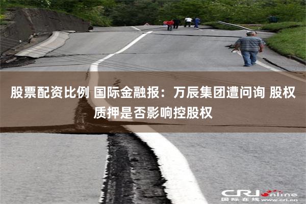 股票配资比例 国际金融报:万辰集团遭问询 股权质押是否影响控股权