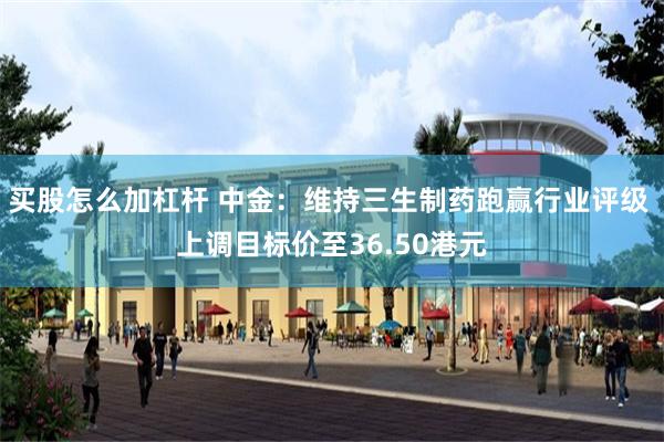 买股怎么加杠杆 中金：维持三生制药跑赢行业评级 上调目标价至36.50港元
