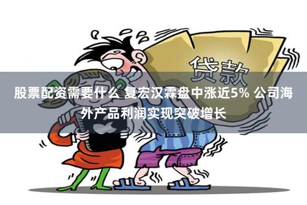 股票配资需要什么 复宏汉霖盘中涨近5% 公司海外产品利润实现突破增长