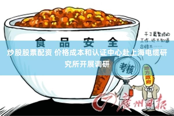 炒股股票配资 价格成本和认证中心赴上海电缆研究所开展调研