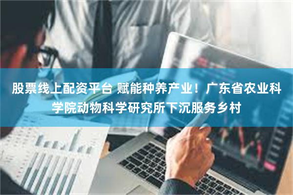 股票线上配资平台 赋能种养产业！广东省农业科学院动物科学研究所下沉服务乡村