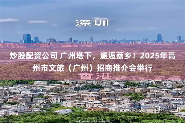 炒股配资公司 广州塔下，邂逅荔乡！2025年高州市文旅（广州）招商推介会举行