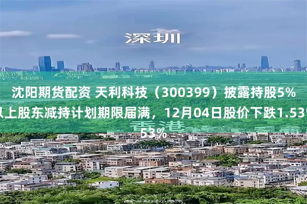 沈阳期货配资 天利科技（300399）披露持股5%以上股东减持计划期限届满，12月04日股价下跌1.53%