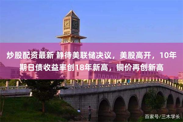 炒股配资最新 静待美联储决议，美股高开，10年期日债收益率创18年新高，铜价再创新高