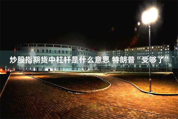 炒股指期货中杠杆是什么意思 特朗普“受够了”