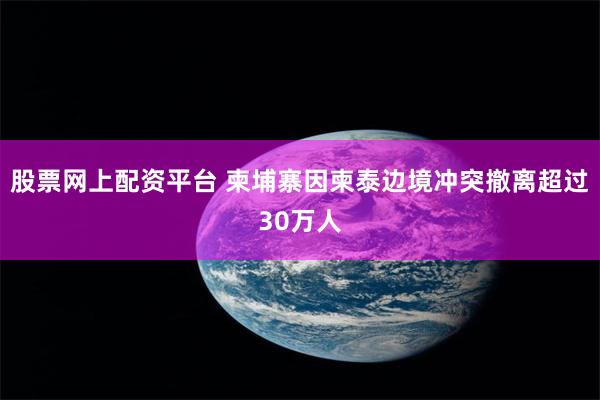 股票网上配资平台 柬埔寨因柬泰边境冲突撤离超过30万人
