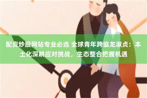 配资炒股网站专业必选 全球青年跨協龙淑贞：本土化深耕应对挑战，生态整合把握机遇