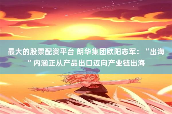 最大的股票配资平台 朗华集团欧阳志军：“出海”内涵正从产品出口迈向产业链出海