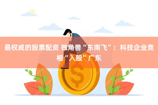 最权威的股票配资 独角兽“东南飞”：科技企业竞相“入股”广东
