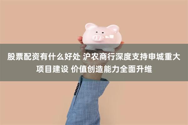 股票配资有什么好处 沪农商行深度支持申城重大项目建设 价值创造能力全面升维