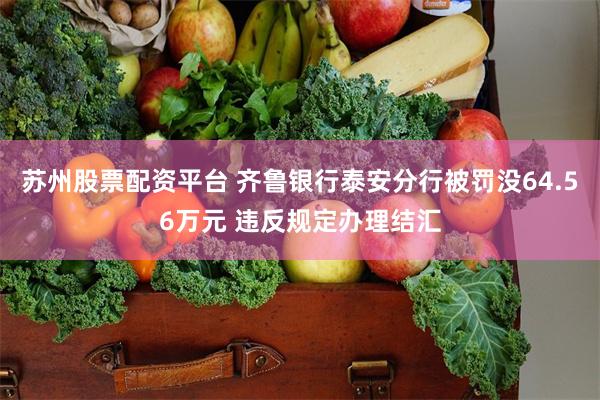 苏州股票配资平台 齐鲁银行泰安分行被罚没64.56万元 违反规定办理结汇