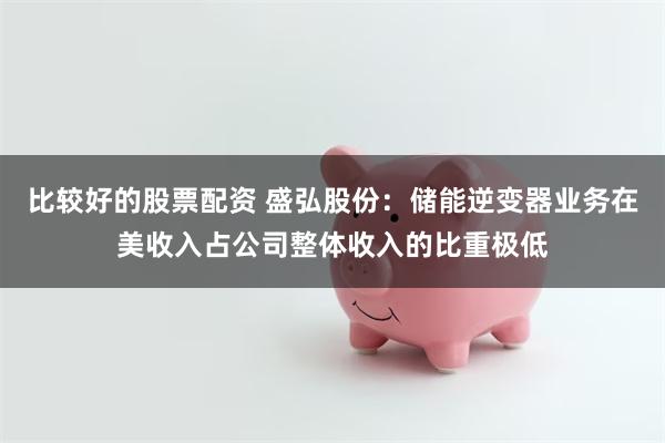比较好的股票配资 盛弘股份：储能逆变器业务在美收入占公司整体收入的比重极低