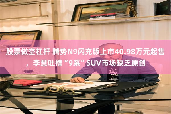 股票做空杠杆 腾势N9闪充版上市40.98万元起售，李慧吐槽“9系”SUV市场缺乏原创