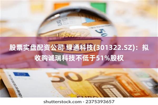 股票实盘配资公司 绿通科技(301322.SZ)：拟收购诚瑞科技不低于51%股权