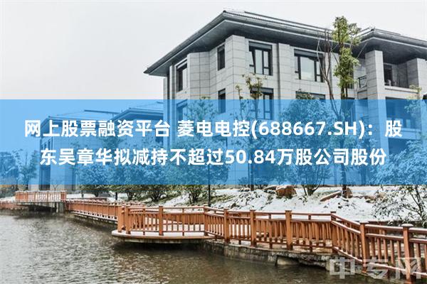 网上股票融资平台 菱电电控(688667.SH)：股东吴章华拟减持不超过50.84万股公司股份