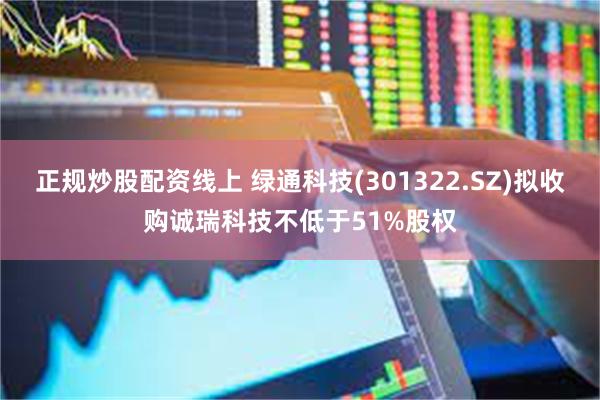 正规炒股配资线上 绿通科技(301322.SZ)拟收购诚瑞科技不低于51%股权