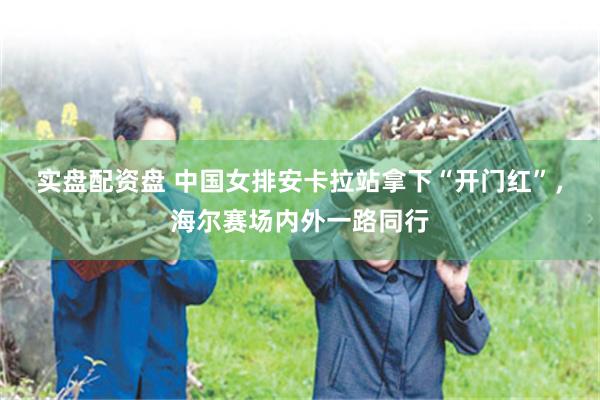 实盘配资盘 中国女排安卡拉站拿下“开门红”，海尔赛场内外一路同行