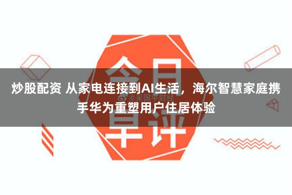 炒股配资 从家电连接到AI生活，海尔智慧家庭携手华为重塑用户住居体验