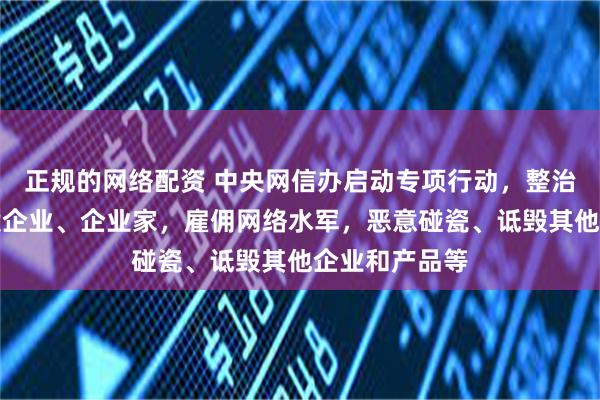 正规的网络配资 中央网信办启动专项行动，整治恶意抹黑诋毁企业、企业家，雇佣网络水军，恶意碰瓷、诋毁其他企业和产品等