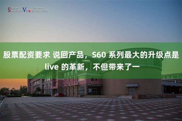 股票配资要求 说回产品，S60 系列最大的升级点是 live 的革新，不但带来了一