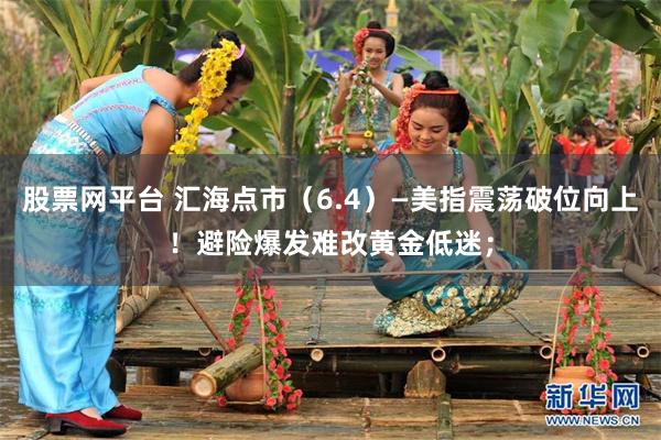 股票网平台 汇海点市（6.4）—美指震荡破位向上！避险爆发难改黄金低迷；