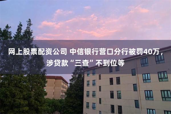 网上股票配资公司 中信银行营口分行被罚40万，涉贷款“三查”不到位等