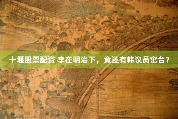 十堰股票配资 李在明治下，竟还有韩议员窜台？