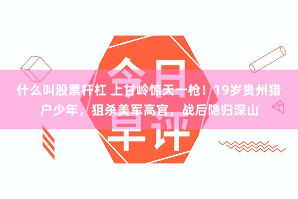 什么叫股票杆杠 上甘岭惊天一枪！19岁贵州猎户少年，狙杀美军高官，战后隐归深山