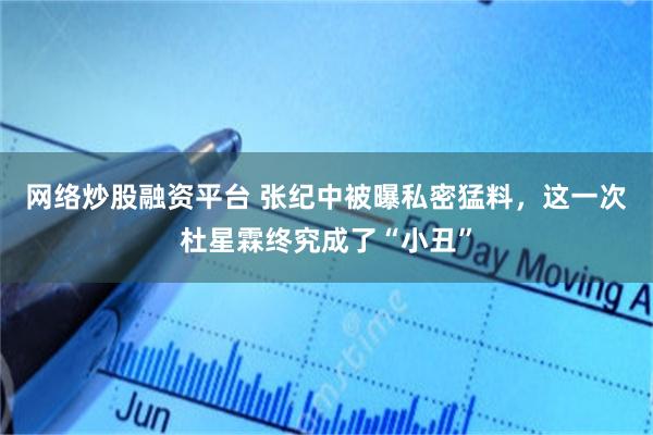 网络炒股融资平台 张纪中被曝私密猛料，这一次杜星霖终究成了“小丑”
