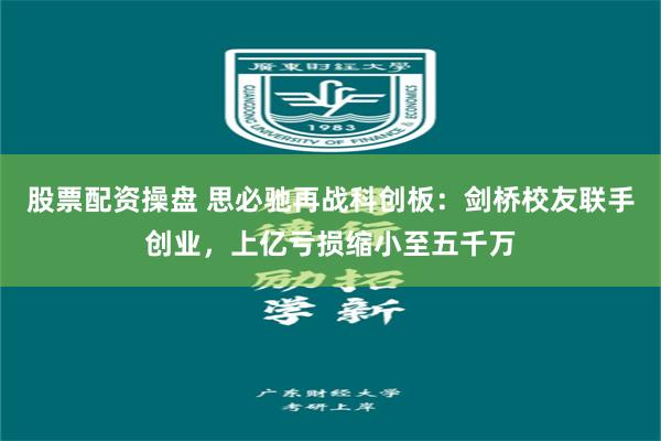 股票配资操盘 思必驰再战科创板：剑桥校友联手创业，上亿亏损缩小至五千万