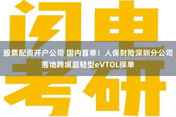 股票配资开户公司 国内首单！人保财险深圳分公司落地跨境超轻型eVTOL保单