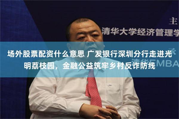 场外股票配资什么意思 广发银行深圳分行走进光明荔枝园，金融公益筑牢乡村反诈防线