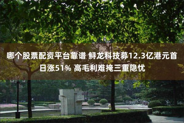 哪个股票配资平台靠谱 鲟龙科技募12.3亿港元首日涨51% 高毛利难掩三重隐忧