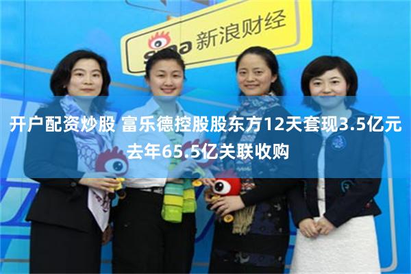 开户配资炒股 富乐德控股股东方12天套现3.5亿元 去年65.5亿关联收购