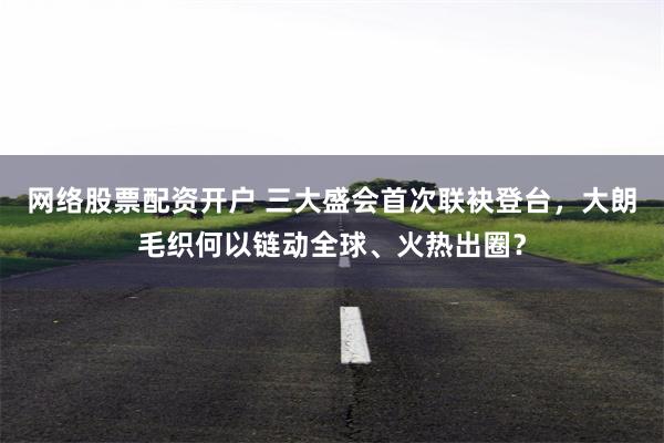 网络股票配资开户 三大盛会首次联袂登台,大朗毛织何以链动全球、火热出圈?
