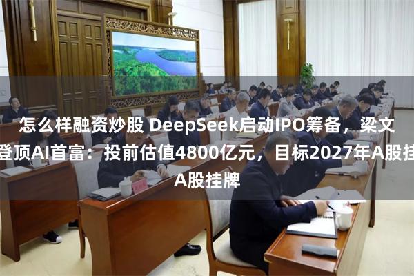 怎么样融资炒股 DeepSeek启动IPO筹备,梁文峰登顶AI首富:投前估值4800亿元,目标2027年A股挂牌