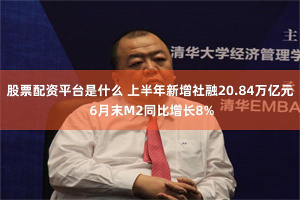 股票配资平台是什么 上半年新增社融20.84万亿元 6月末M2同比增长8%