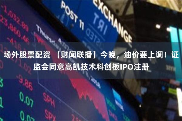 场外股票配资 【财闻联播】今晚,油价要上调!证监会同意高凯技术科创板IPO注册