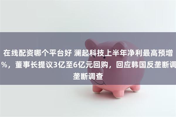在线配资哪个平台好 澜起科技上半年净利最高预增81%,董事长提议3亿至6亿元回购,回应韩国反垄断调查
