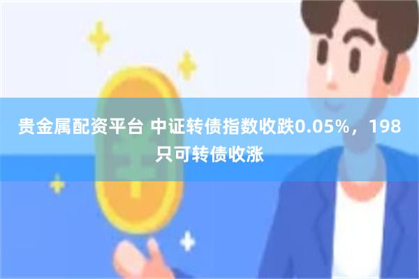 贵金属配资平台 中证转债指数收跌0.05%，198只可转债收涨
