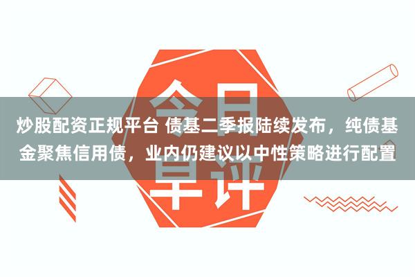 炒股配资正规平台 债基二季报陆续发布，纯债基金聚焦信用债，业内仍建议以中性策略进行配置