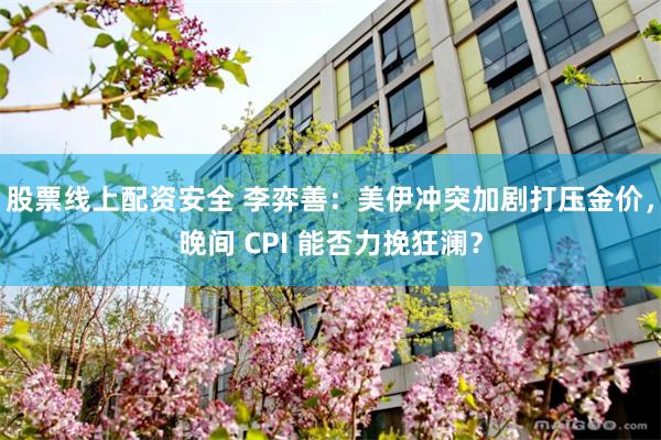 股票线上配资安全 李弈善：美伊冲突加剧打压金价，晚间 CPI 能否力挽狂澜？