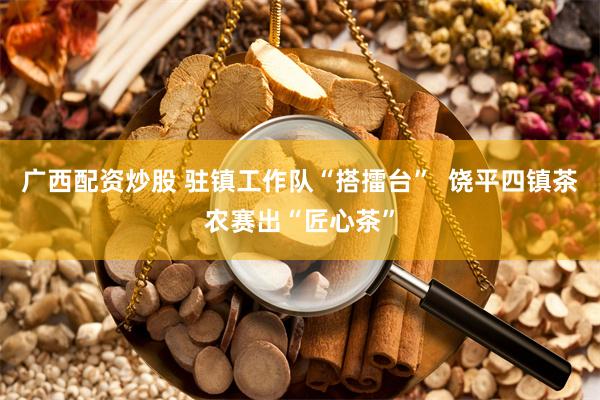 广西配资炒股 驻镇工作队“搭擂台”  饶平四镇茶农赛出“匠心茶”