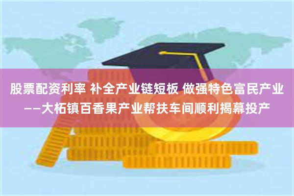 股票配资利率 补全产业链短板 做强特色富民产业——大柘镇百香果产业帮扶车间顺利揭幕投产