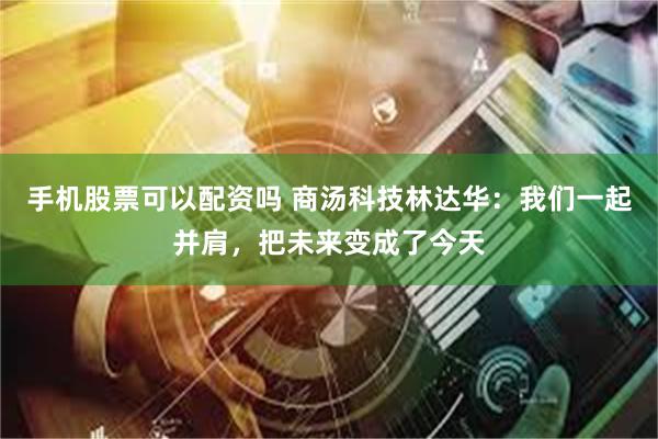 手机股票可以配资吗 商汤科技林达华：我们一起并肩，把未来变成了今天